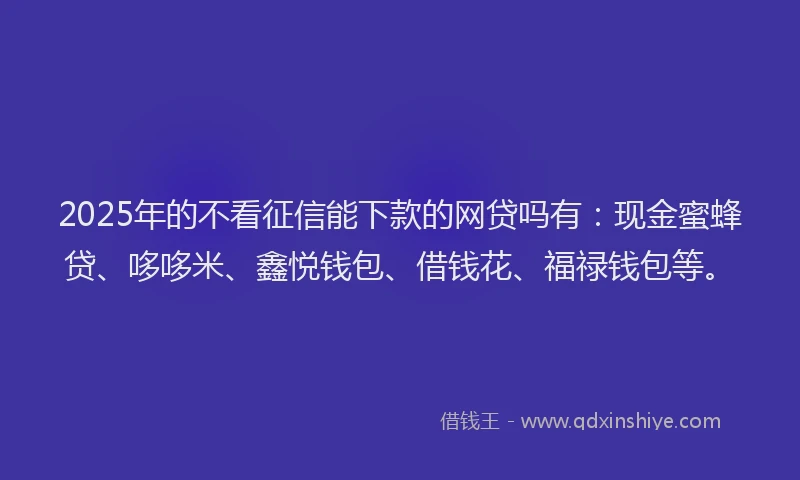 2025年的不看征信能下款的网贷吗有：现金蜜蜂贷、哆哆米、鑫悦钱包、借钱花、福禄钱包等。