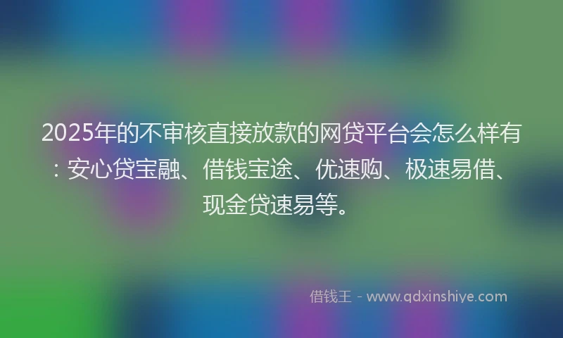 2025年的不审核直接放款的网贷平台会怎么样有：安心贷宝融、借钱宝途、优速购、极速易借、现金贷速易等。