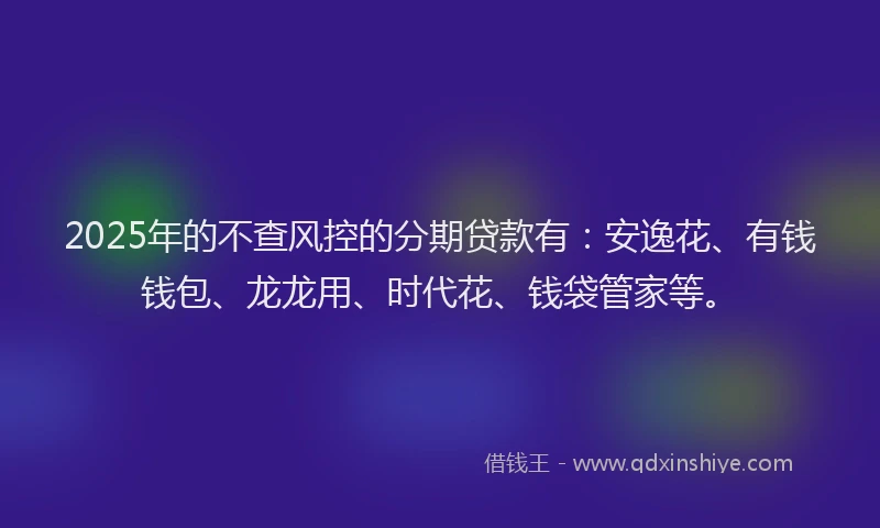 2025年的不查风控的分期贷款有：安逸花、有钱钱包、龙龙用、时代花、钱袋管家等。