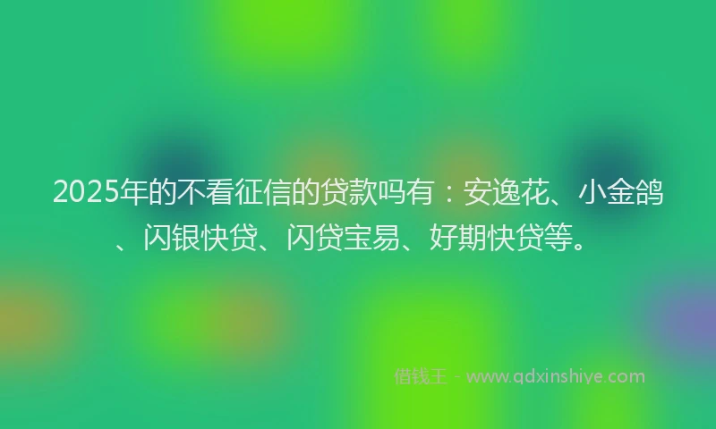 2025年的不看征信的贷款吗有：安逸花、小金鸽、闪银快贷、闪贷宝易、好期快贷等。