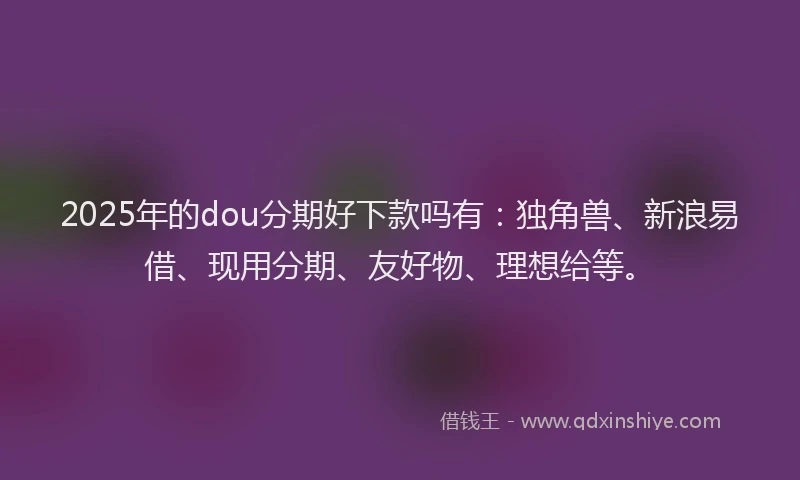 2025年的dou分期好下款吗有：独角兽、新浪易借、现用分期、友好物、理想给等。
