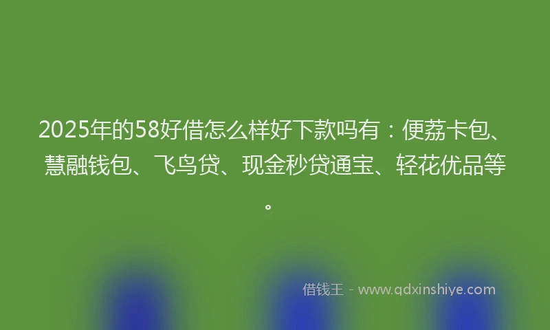 2025年的58好借怎么样好下款吗有：便荔卡包、慧融钱包、飞鸟贷、现金秒贷通宝、轻花优品等。