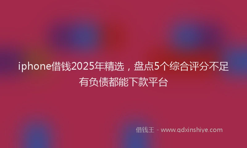 iphone借钱2025年精选，盘点5个综合评分不足有负债都能下款平台