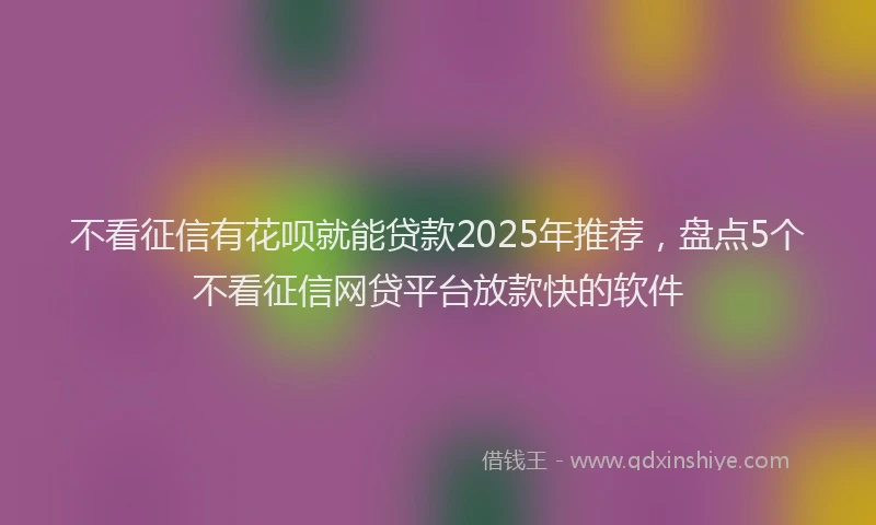 不看征信有花呗就能贷款2025年推荐，盘点5个不看征信网贷平台放款快的软件