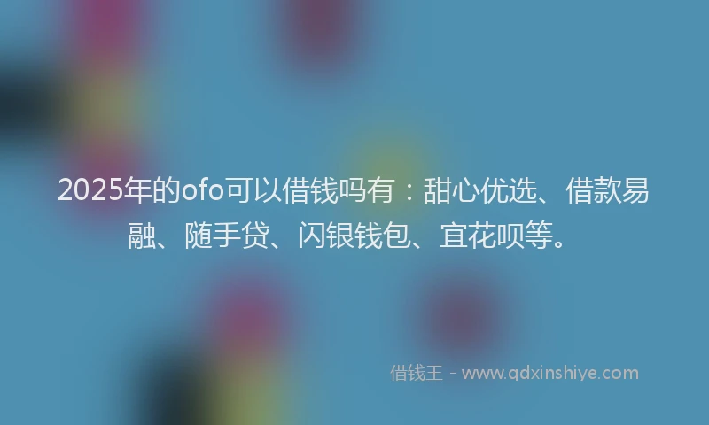 2025年的ofo可以借钱吗有：甜心优选、借款易融、随手贷、闪银钱包、宜花呗等。