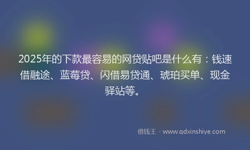 2025年的下款最容易的网贷贴吧是什么有：钱速借融途、蓝莓贷、闪借易贷通、琥珀买单、现金驿站等。