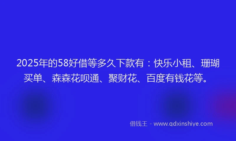 2025年的58好借等多久下款有：快乐小租、珊瑚买单、森森花呗通、聚财花、百度有钱花等。