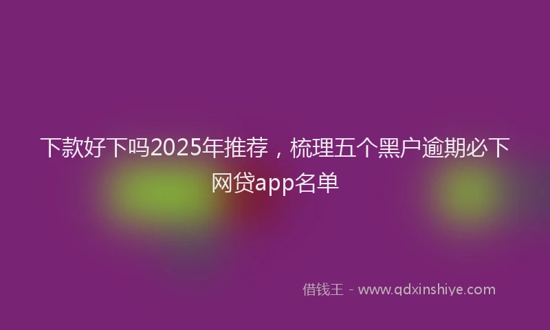 下款好下吗2025年推荐，梳理五个黑户逾期必下网贷app名单