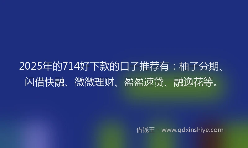 2025年的714好下款的口子推荐有：柚子分期、闪借快融、微微理财、盈盈速贷、融逸花等。