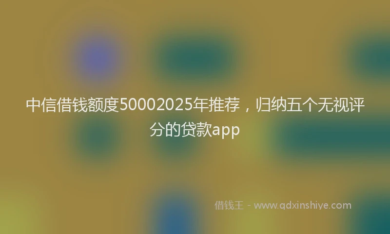 中信借钱额度50002025年推荐，归纳五个无视评分的贷款app