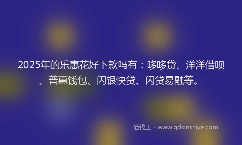 2025年的乐惠花好下款吗有：哆哆贷、洋洋借呗、普惠钱包、闪银快贷、闪贷易融等。