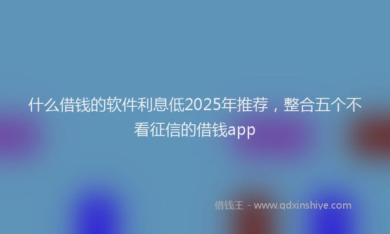 什么借钱的软件利息低2025年推荐，整合五个不看征信的借钱app
