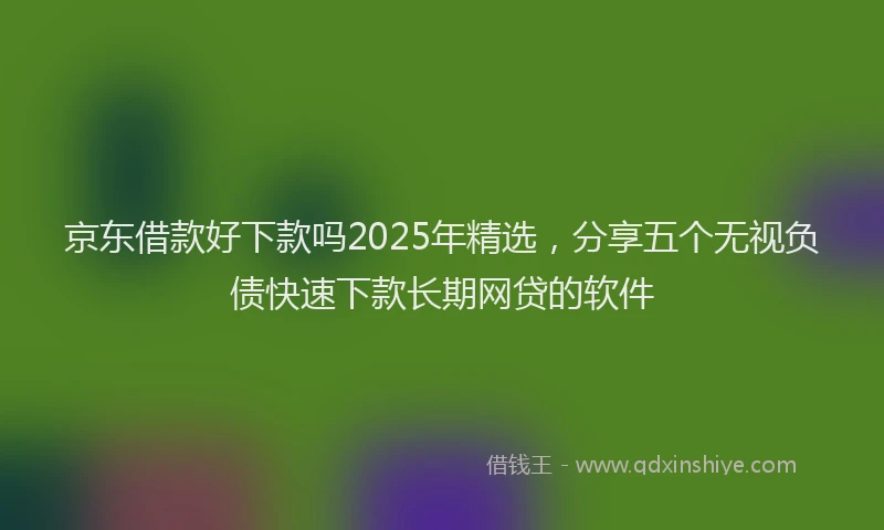 京东借款好下款吗2025年精选，分享五个无视负债快速下款长期网贷的软件