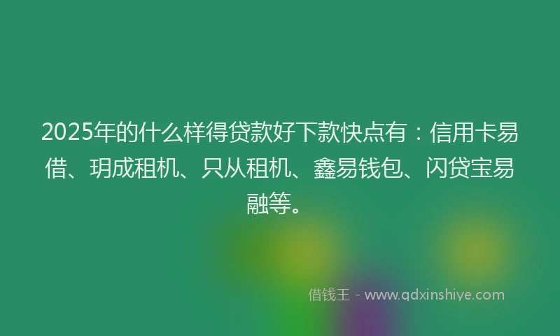 2025年的什么样得贷款好下款快点有：信用卡易借、玥成租机、只从租机、鑫易钱包、闪贷宝易融等。