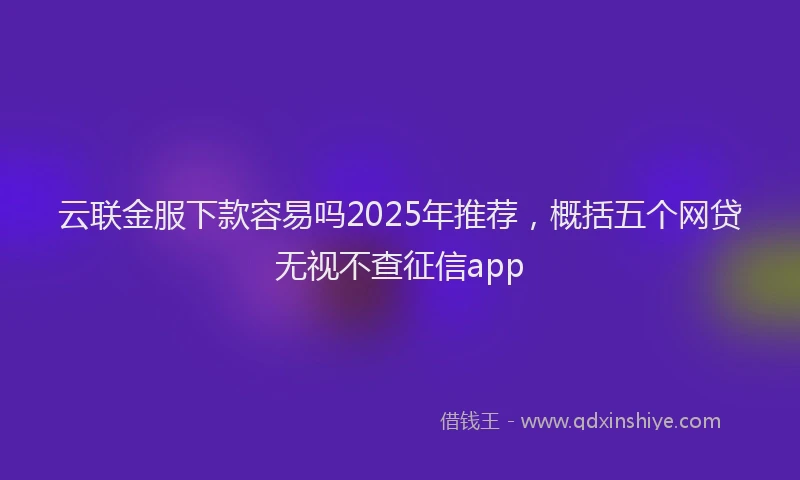 云联金服下款容易吗2025年推荐，概括五个网贷无视不查征信app