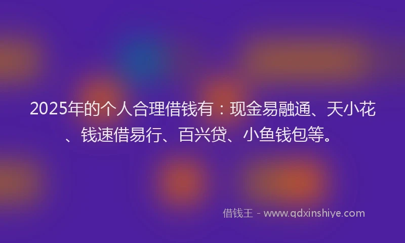 2025年的个人合理借钱有：现金易融通、天小花、钱速借易行、百兴贷、小鱼钱包等。