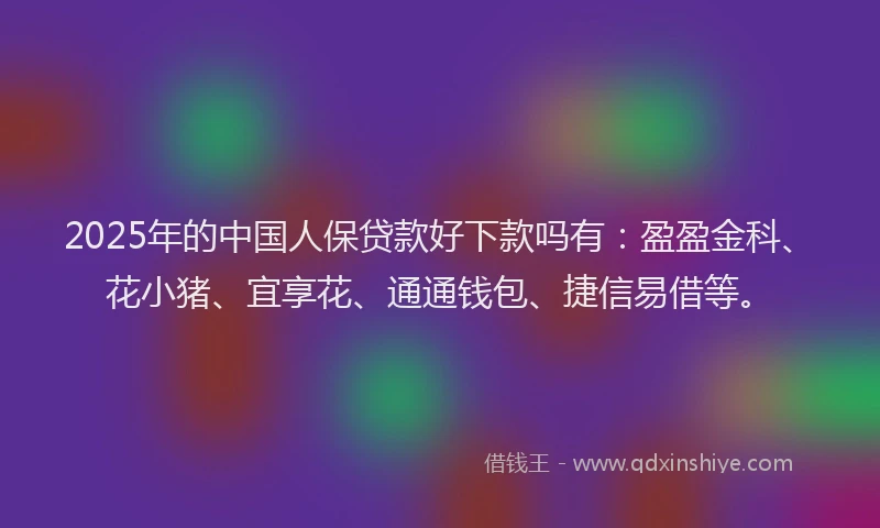2025年的中国人保贷款好下款吗有：盈盈金科、花小猪、宜享花、通通钱包、捷信易借等。