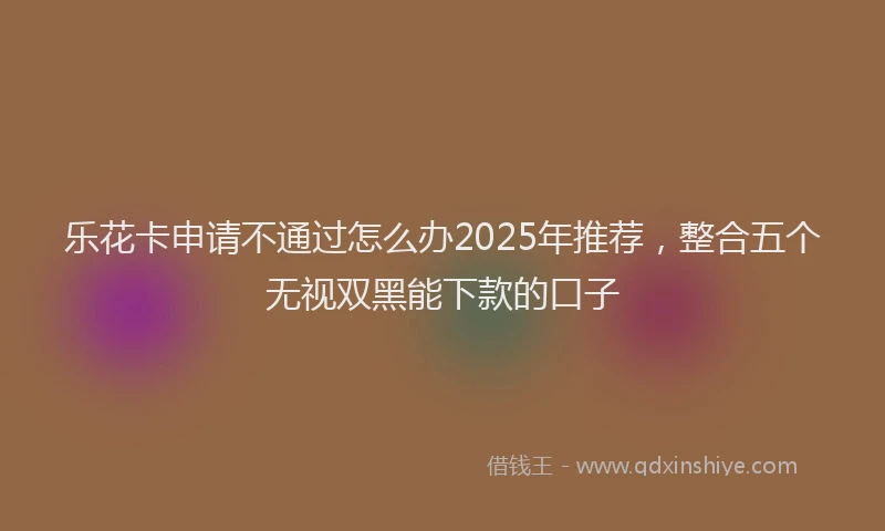 乐花卡申请不通过怎么办2025年推荐，整合五个无视双黑能下款的口子