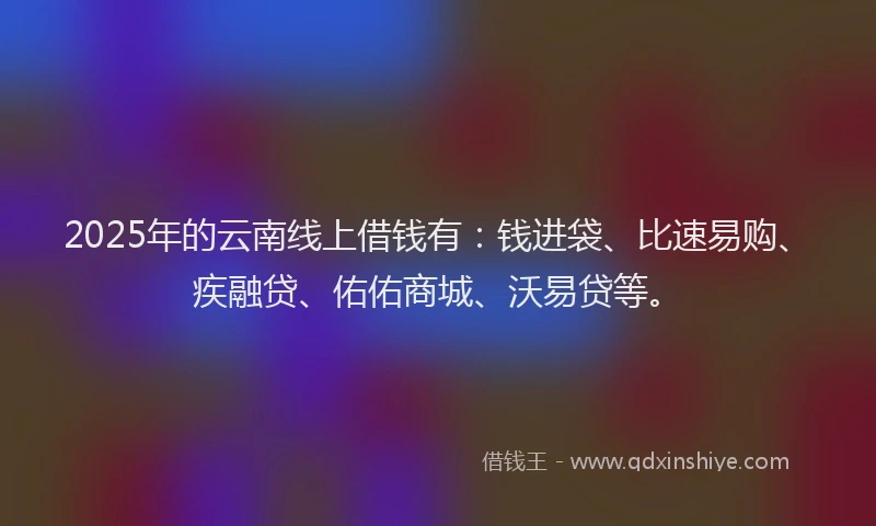 2025年的云南线上借钱有：钱进袋、比速易购、疾融贷、佑佑商城、沃易贷等。