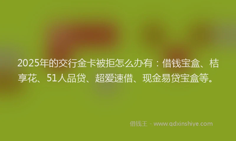 2025年的交行金卡被拒怎么办有：借钱宝盒、桔享花、51人品贷、超爱速借、现金易贷宝盒等。