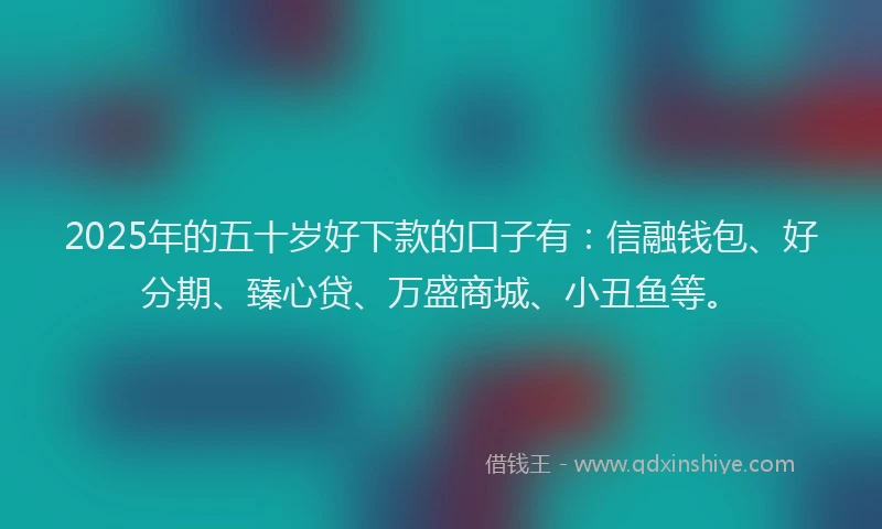 2025年的五十岁好下款的口子有：信融钱包、好分期、臻心贷、万盛商城、小丑鱼等。
