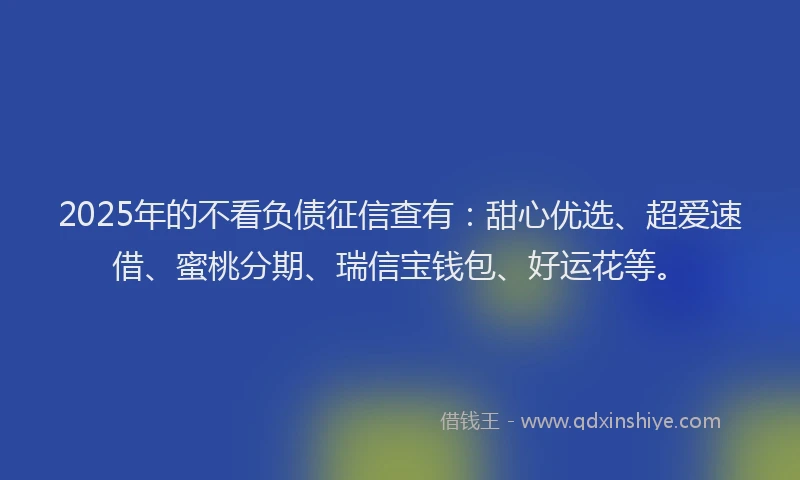 2025年的不看负债征信查有：甜心优选、超爱速借、蜜桃分期、瑞信宝钱包、好运花等。