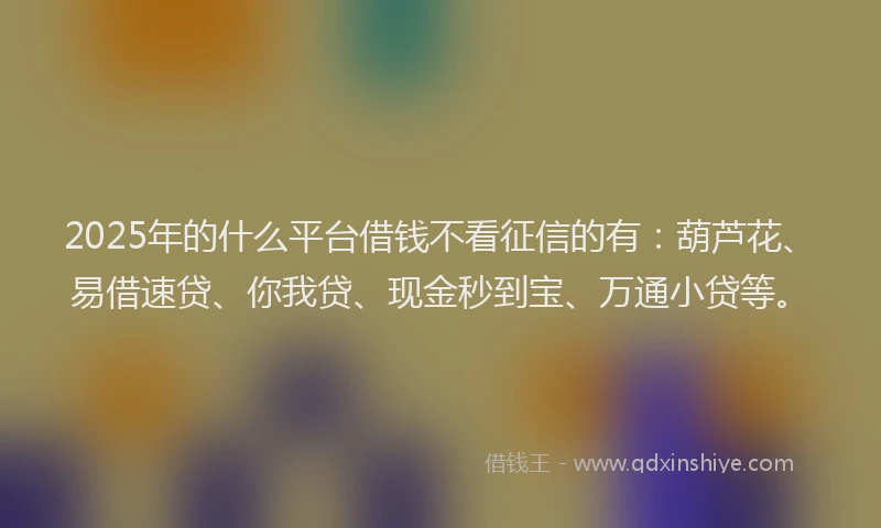 2025年的什么平台借钱不看征信的有：葫芦花、易借速贷、你我贷、现金秒到宝、万通小贷等。