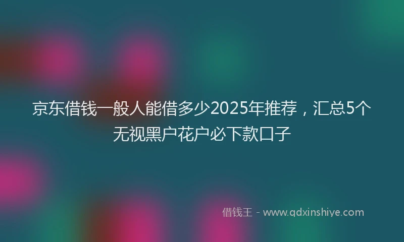 京东借钱一般人能借多少2025年推荐，汇总5个无视黑户花户必下款口子