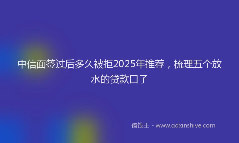 中信面签过后多久被拒2025年推荐，梳理五个放水的贷款口子
