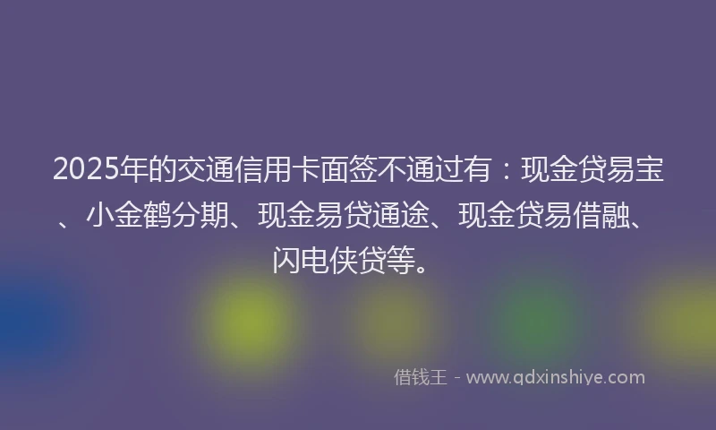 2025年的交通信用卡面签不通过有：现金贷易宝、小金鹤分期、现金易贷通途、现金贷易借融、闪电侠贷等。
