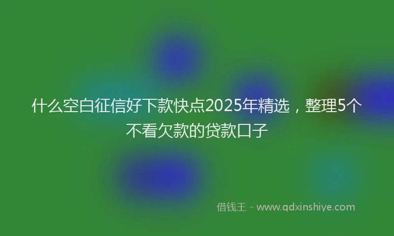 什么空白征信好下款快点2025年精选，整理5个不看欠款的贷款口子