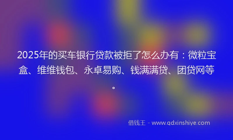 2025年的买车银行贷款被拒了怎么办有：微粒宝盒、维维钱包、永卓易购、钱满满贷、团贷网等。