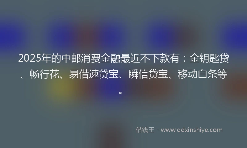 2025年的中邮消费金融最近不下款有：金钥匙贷、畅行花、易借速贷宝、瞬信贷宝、移动白条等。