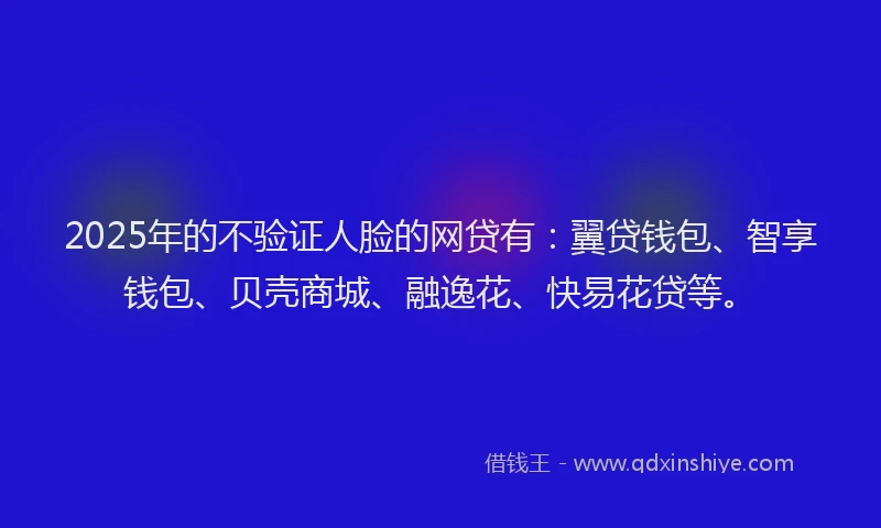 2025年的不验证人脸的网贷有：翼贷钱包、智享钱包、贝壳商城、融逸花、快易花贷等。