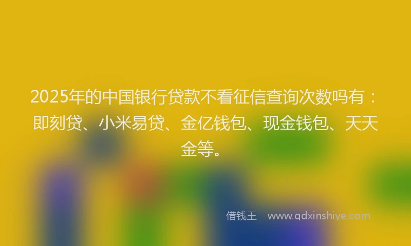 2025年的中国银行贷款不看征信查询次数吗有：即刻贷、小米易贷、金亿钱包、现金钱包、天天金等。