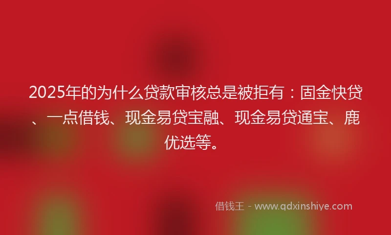 2025年的为什么贷款审核总是被拒有：固金快贷、一点借钱、现金易贷宝融、现金易贷通宝、鹿优选等。