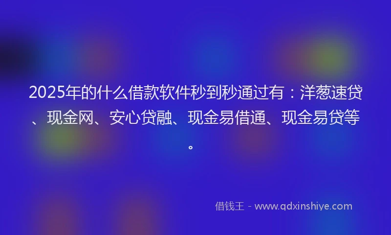 2025年的什么借款软件秒到秒通过有：洋葱速贷、现金网、安心贷融、现金易借通、现金易贷等。