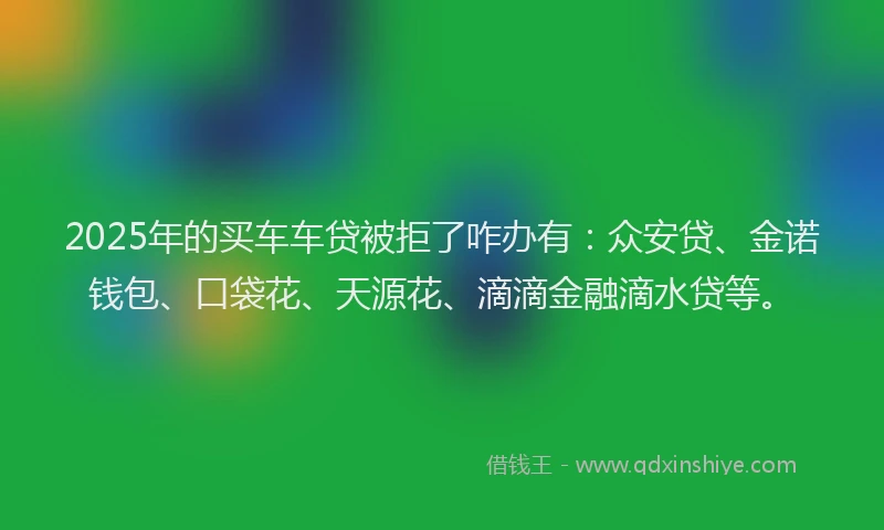 2025年的买车车贷被拒了咋办有：众安贷、金诺钱包、口袋花、天源花、滴滴金融滴水贷等。