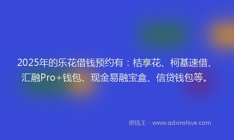 2025年的乐花借钱预约有：桔享花、柯基速借、汇融Pro+钱包、现金易融宝盒、信贷钱包等。