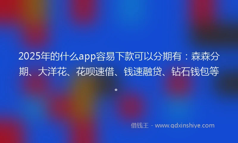 2025年的什么app容易下款可以分期有：森森分期、大洋花、花呗速借、钱速融贷、钻石钱包等。