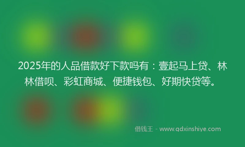 2025年的人品借款好下款吗有：壹起马上贷、林林借呗、彩虹商城、便捷钱包、好期快贷等。