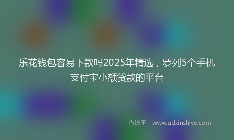 乐花钱包容易下款吗2025年精选，罗列5个手机支付宝小额贷款的平台