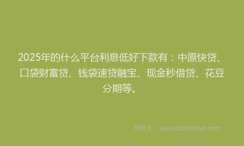 2025年的什么平台利息低好下款有：中原快贷、口袋财富贷、钱袋速贷融宝、现金秒借贷、花豆分期等。