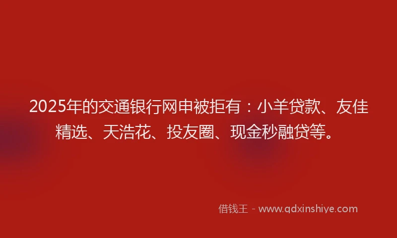 2025年的交通银行网申被拒有：小羊贷款、友佳精选、天浩花、投友圈、现金秒融贷等。