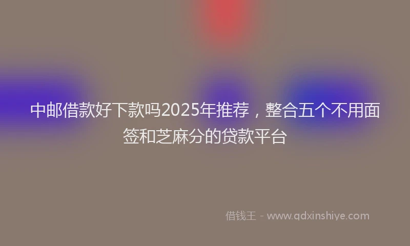 中邮借款好下款吗2025年推荐，整合五个不用面签和芝麻分的贷款平台
