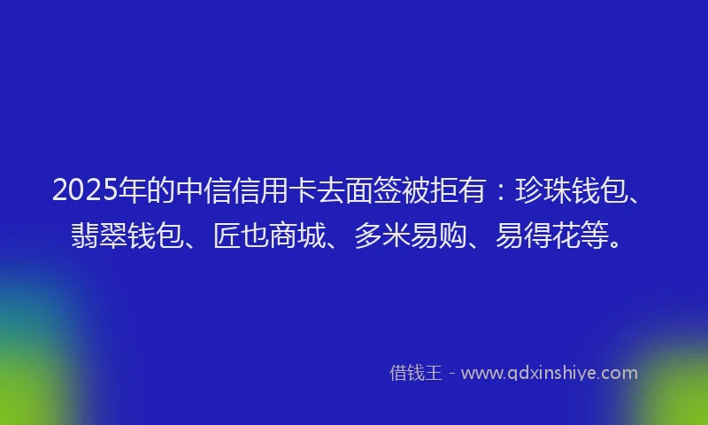 2025年的中信信用卡去面签被拒有：珍珠钱包、翡翠钱包、匠也商城、多米易购、易得花等。