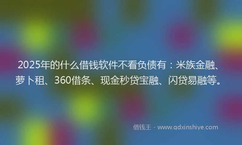 2025年的什么借钱软件不看负债有：米族金融、萝卜租、360借条、现金秒贷宝融、闪贷易融等。