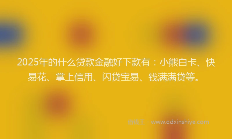 2025年的什么贷款金融好下款有：小熊白卡、快易花、掌上信用、闪贷宝易、钱满满贷等。