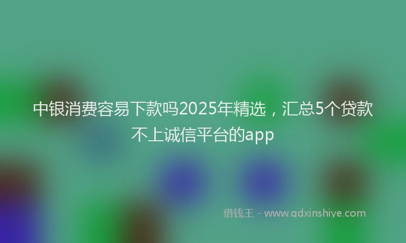 中银消费容易下款吗2025年精选，汇总5个贷款不上诚信平台的app