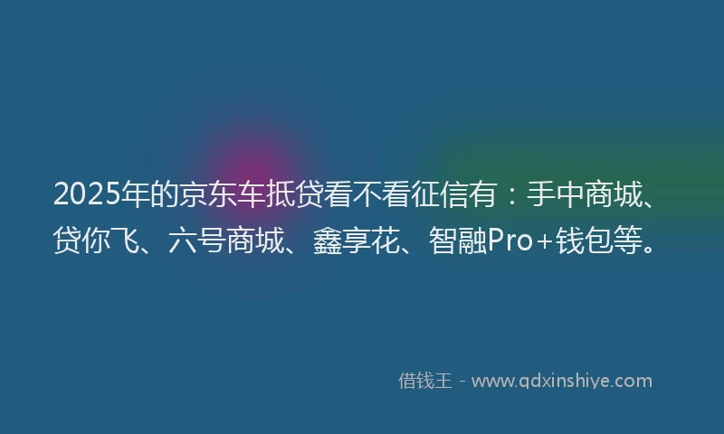 2025年的京东车抵贷看不看征信有：手中商城、贷你飞、六号商城、鑫享花、智融Pro+钱包等。